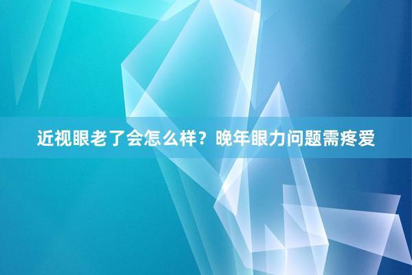 近视眼老了会怎么样？晚年眼力问题需疼爱