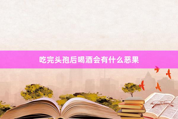 吃完头孢后喝酒会有什么恶果