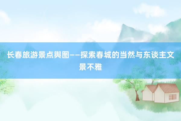 长春旅游景点舆图——探索春城的当然与东谈主文景不雅
