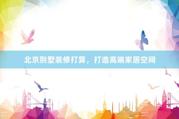 北京别墅装修打算，打造高端家居空间