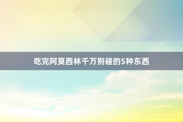 吃完阿莫西林千万别碰的5种东西