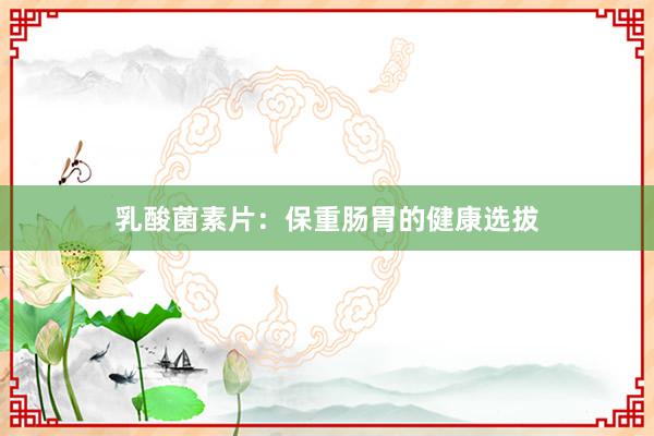 乳酸菌素片：保重肠胃的健康选拔