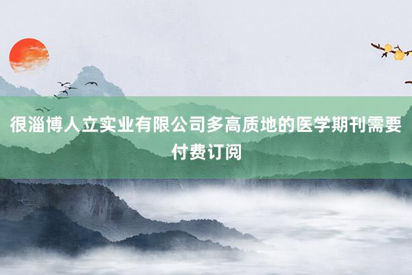 很淄博人立实业有限公司多高质地的医学期刊需要付费订阅